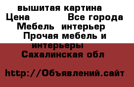 вышитая картина  › Цена ­ 8 000 - Все города Мебель, интерьер » Прочая мебель и интерьеры   . Сахалинская обл.